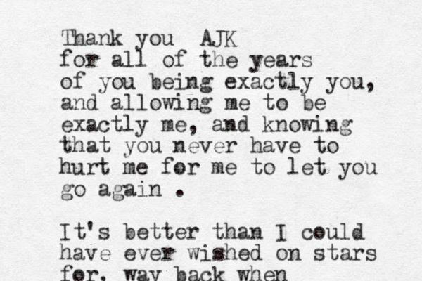 Thank you AJK for all of the years of you being exactly you, and allowing me to be exactly me, and knowing that you never have to hurt me for me to let you go again . It's better than I could have ever wished on stars for, way back when