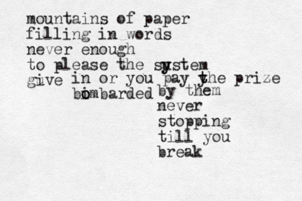 mountains of paper filling i n words never enough to please the su y y stem guve i in or you pay y t the prize bimbarded o o o by them never stopping till you break