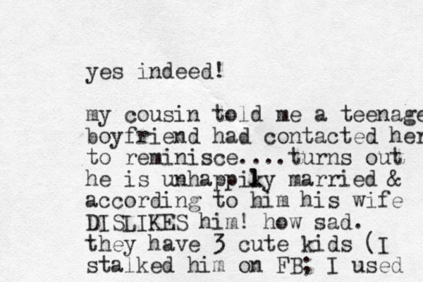 yes indeed! my cousin told me a teenage boyfriend had contacted her to reminisce....turns out he is unhappiky l l married & according to him his wife DISLIKES him! how sad. they have 3 cute kids (I stalked him on FB; I used 