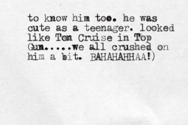 to know him too. he was cute as a teenager. looked like Ton Cruise in Top Gun.....we all crushed on him a bit. BAHAHAHHAA!)