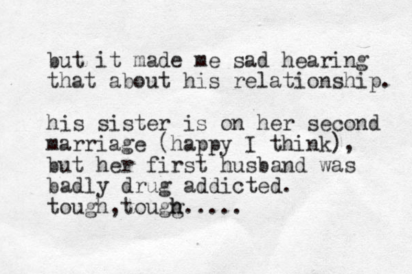 but it made me sad hearing that about his relationship. his sister is on her second marriage (happy I think), but her first husband was badly drug addicted. tough tougg h h..... , 