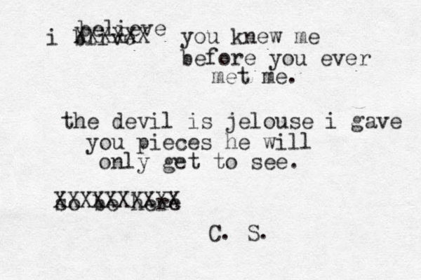 i blive believe you knew me before you ever met me. the devil is jelouse i gave you pieces he will only get to see. so be here XXXXXXXXXX XXXXXX C. S. 