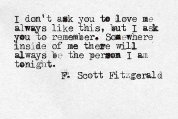 I don't ask you to love me always like this, but I ask you to remember. Somewhere inside of me there will always be the person I am tonight. F. Scott Fitzgerald 
