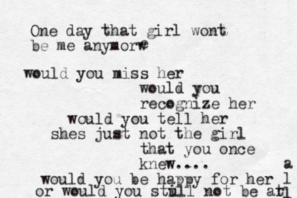 One day that girl wont be me anymorw e would you miss her would you recognize her would you tell her shes just not the girl that you once knew.... would you be happy for her or would you stu ill not be ar t a l l 