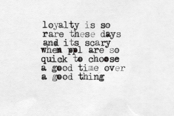 when ppl are so quick to choose a good time over a good thing loyalty is so rare these days and its scary 