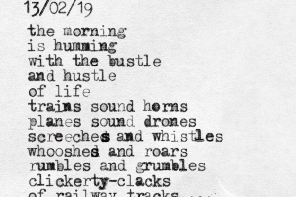 the morning is humming with the bustle and hustle of life trains sound horns planes sound drones screeched and whistles whooshed and s s roars s s rumbles and grumbles clickerty-clacks of railway tracks.... 13/02/19 