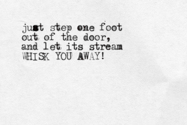 juat s s step one foot out of the door, and let its stream WHISK YOU AWAY!