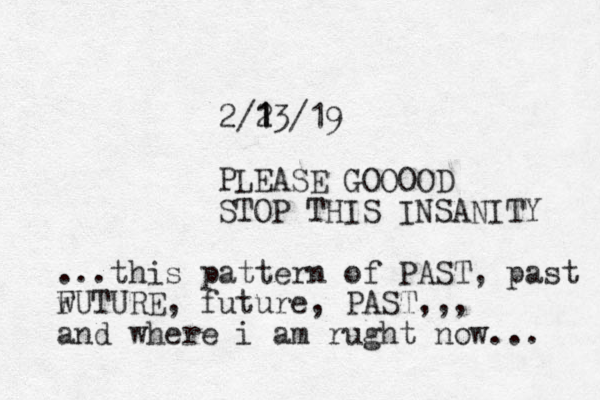 2/2 1 13/19 PLEASE GOOOOD STOP THIS INSANITY ...this pattern of PAST, past w FUTURE, future, PAST,,, and where i am rught now... 