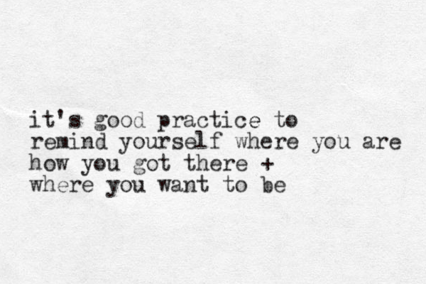 it's good practice e to remind yourself where you are how you got there + where you want to be 