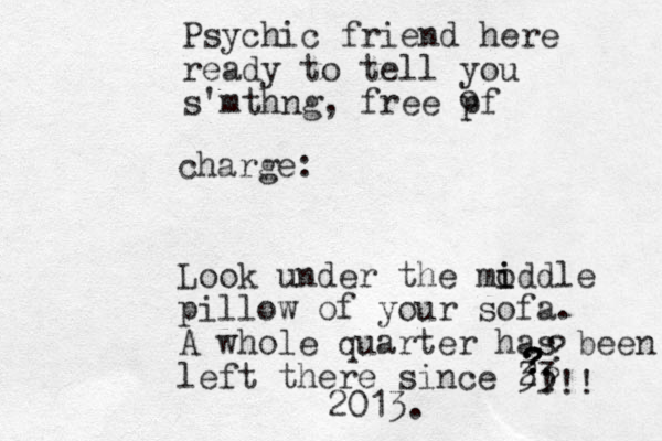 Psychic friend here ready to tell you s'mthng, free pf o charge: Look under the mo i iddle pillow of your sofa. A whole quarter has been left there since 3 23 ?????!!! 2013.