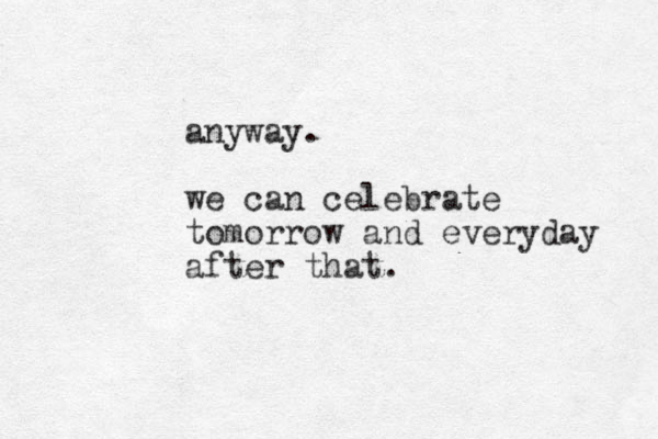 anyway. we can celebrate tomorrow and everyday after that.