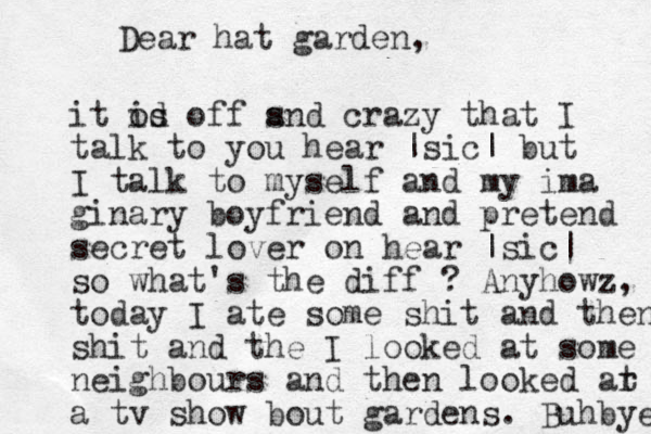 Dear hat garden, it od is s off s and crazy that I talk to you hear |sic| but I talk to myself and my ima ginary boyfriend and pretend secret lover on hear |sic| so what's the diff ? Any howz, today I ate some shit and then shit and the I looked at some neighbours and then looked ar t a tv show bout gardens. Buhbye 