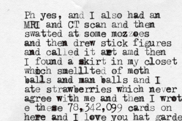 Ph yes, and I also had an MRI and CT scan and then swatted at some mozzoes and then drew stick figures and called it ae rt amd then I found a skirt in my closet who ich smelllted of moth balls and man balls and I ate strawberries which never agree with me and then I wrote e these 78,342,099 cards on here and I love you hat garden 