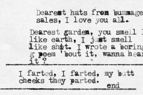 Dear est hats fron m bummage sales, I love you all. Dearest garden, you smell lik like earth, I just smell like shot i it. I wrote a boring g poem 'bout it, wanna hear it ? I farted, I farted, my butt cheeks they parted. ------------------------- end ----------------------------------- ------------- 