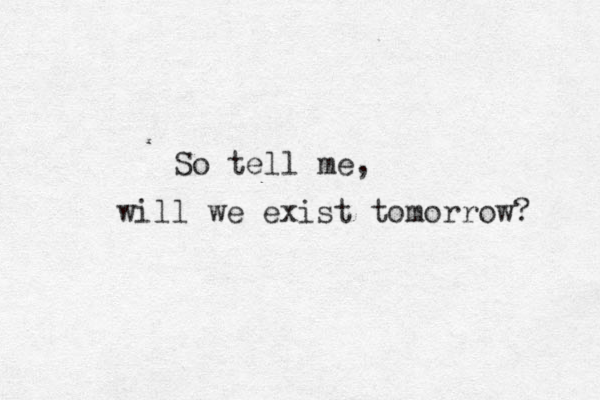 So tell me, will we exist tomorrow? 