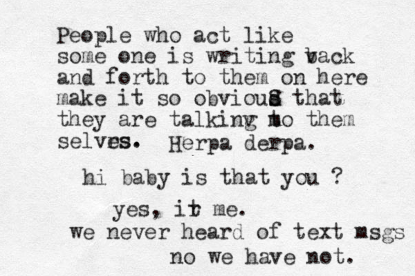 People who act like some one is writing v back and forth to them on here make it so obvioud s S that they are talkinv m g to them selvrs. es. Herpa derpa. hi baby is that you ? yes, ir t me. we never heard of text msgs no we have not. 