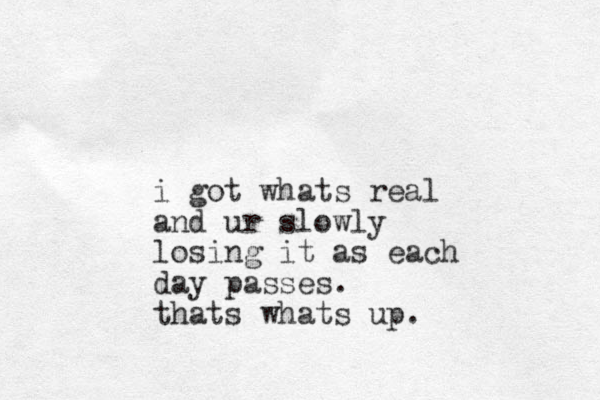 i got whats real and ur slowly losing it as each day passes. thats whats up.