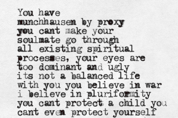 You have munchhausen by proxy you cant make your soulmate go through all existing spiritual processes, your eyes are too dominant and ugly its not a balanced life with you you believe in war i believe in pluriformity you cant protect a child you cant even protect yourself 