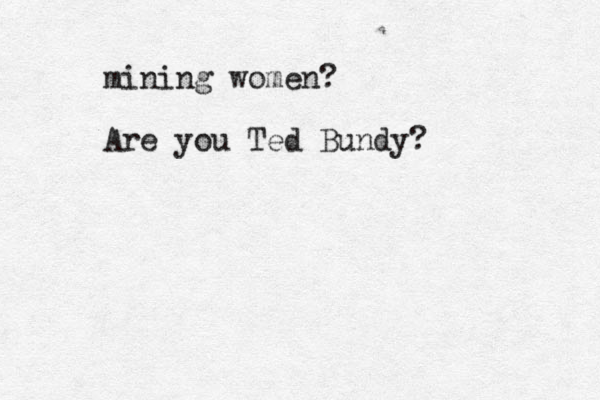 mining women? Are you Ted Bundy?
