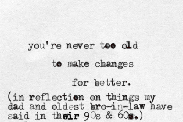 you're never too old to make changes for better. (in reflection on things my dad and oldest bro-in-law have said in thwie eir eir 90s & 60s.) 