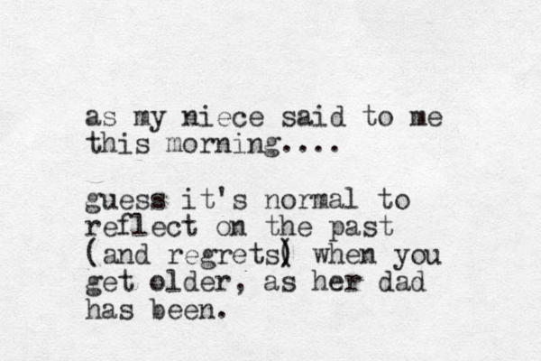 as my niece said to me this morning.... guess it's normal to reflect on the past (and regrets( ) ) when you get older, as her dad has been. 