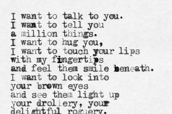 I want to talk to you. I want to tell you a million things. I want to hug you, I want to touch your lips with my fongertips i i i i and feel them smile n b beneath. I want to look into your brown eyes and see them light up your drollery, your delightful roguery. 