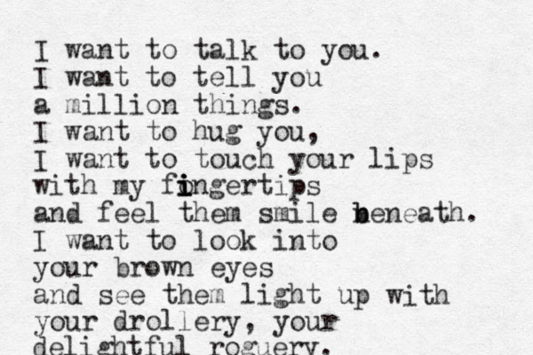 I want to talk to you. I want to tell you a million things. I want to hug you, I want to touch your lips with my fongertips i i i i and feel them smile n b beneath. I want to look into your brown eyes and see them light up your drollery, your delightful roguery. with 
