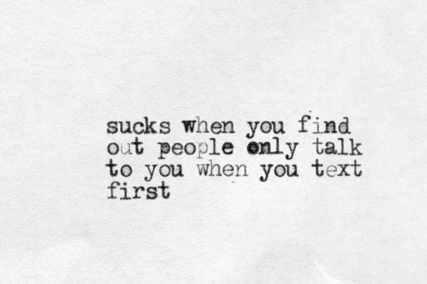 sucks when you find out people only talk to you when you text first