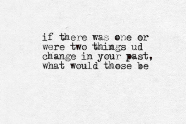 if there was one or were two things ud change in your past, what would those be