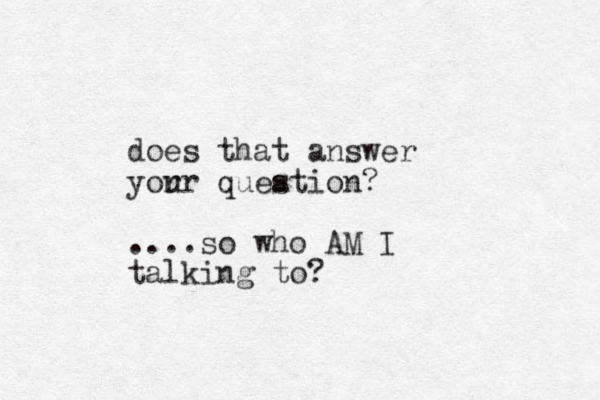 does that answer yor ur queation? s ....so who AM I talking to?