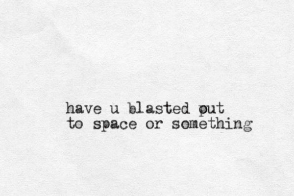 have u blasted put o to space or something