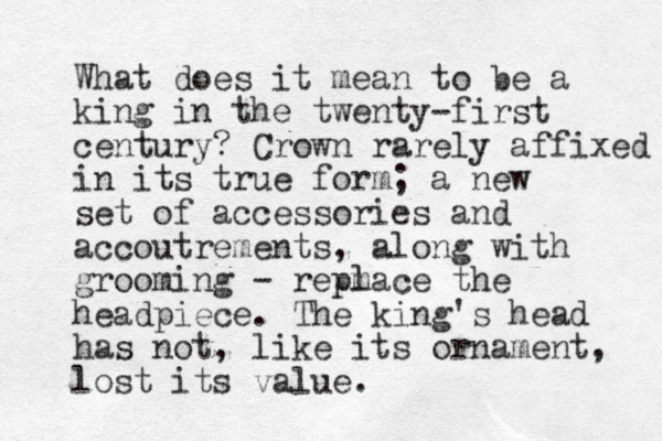 What does it mean to be a king in the twenty-first century? Crown rarely affixed in its true form; a new set of accessories and accoutrements, along with grooming - repm lace the headpiece. The king's head has not, like its ornament, lost its value. 