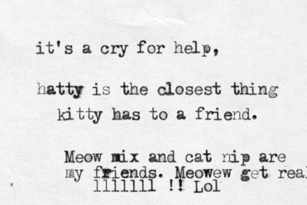 it's a cry for help, hatty is the closest thing kitty has to a friend. Meow mix and cat nip are my friends. Meowew get real lllllll !! Lol