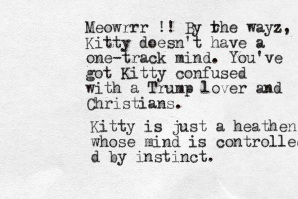 Meowrrr !! By r the wayz, Kitty doesn't have a one-track mind. You've got Kitty confused with a Trump lover and Christians. Kitty is just a heathen whose mind is controlled d by instinct . 