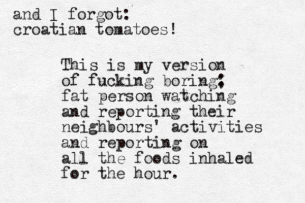 and I forgot: croatian tomatoes! This is my version of fucking boring; : fat person watching and reporting their neighbours' activities and reporting on all the foods inhaled for the hour.
