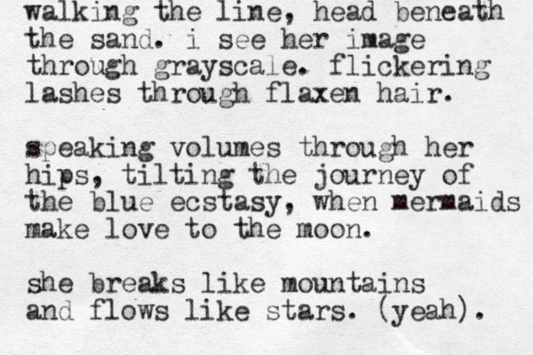 walking the line, head beneath the sand. i see her image through grayscale. flickering lashes through flaxen hair. speaking volumes through her hips, tilting the journey of the blue ecstasy, when mermaids make love to the moon. she breaks like mountains and flows like stars. (yeah). 