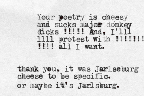 Your poetry is cheesy and sucks major donkey dicks !!!!! And, I'lll llll l protest with !!!!!!! !!!! all I want. than k you, it was Jarlseburg cheese to be specific. or maybe it's Jarlsburg. 