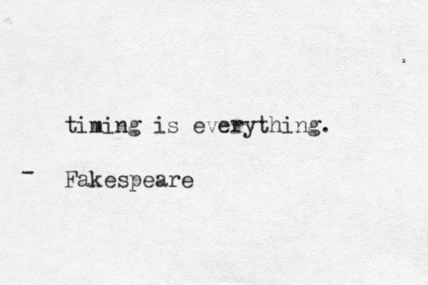 timing is everything. Fakespeare -