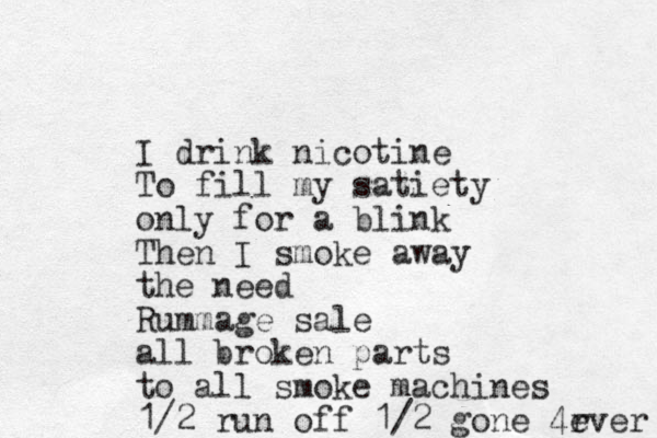 I drink nicotine To fill my satiety only for a blink Then I smoke away the need Rummage sale all broken parts to all smoke machines 1/2 run off 1/2 gone 4r ever 