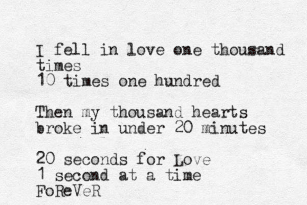 I fell in love one thousand times 10 times one hundred Then my thousand hearts broke in under 20 minutes 20 seconds for Love 1 second at a time FoReVeR 