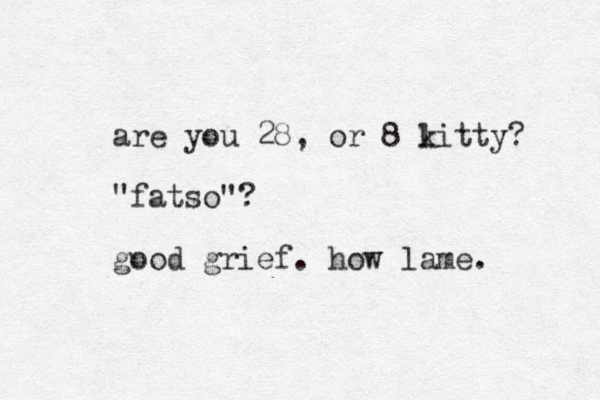 are you 28, or 8 litty k ? "fatso"? good grief. how lame. 