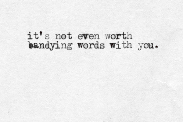 it's not even worth bandying words with you. 