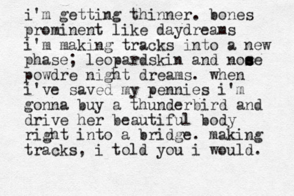 i'm getting thinner. bones prominent like daydreams i'm making tracks into a new phase; leopardskin and noe s s s se powdre night dreams. when i've saved my pennies i'm gonna buy a thunderbird and drive her beautiful body right into a bridge. making tracks, i told you i would. 