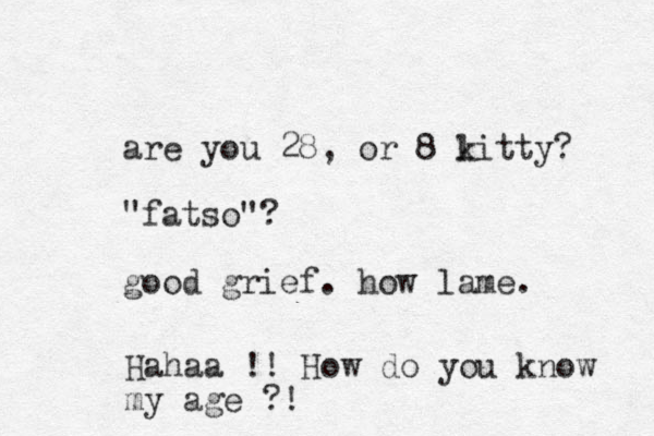 are you 28, or 8 litty k ? "fatso"? good grief. how lame. Hahaa !! How do you know my age ?!