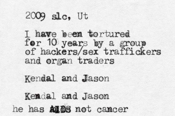 2009 slc, Ut I have been tortured for 10 years by a group of hackers/sex traffickers and organ traders Kendal and Jason lendal K and Jaso n he has auds ID A AIDS not cancer