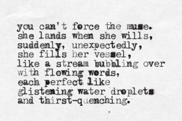 you can't force the muse. she lands when she wills, suddenly, unexpectedly, she fills her vessel, like a stream bubbling over with flowing words, each perfect like glistening water droplets and thirst-quenching. 