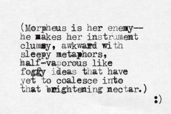 (Morpheus is her enemy-- he makes her instrument clumsy, awkward with sleepy metaphors, half-vaporous like fogfy g g ideas that have yet to coalesce into that beightening r r nectar.) :) 