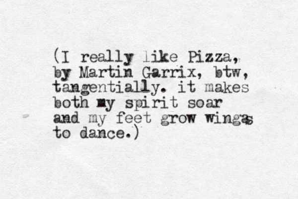 (I really like Pizza, by Martin Garrix, btw, tangentially. it makes both my spirit soar and my feet grow winga to dance.) s 
