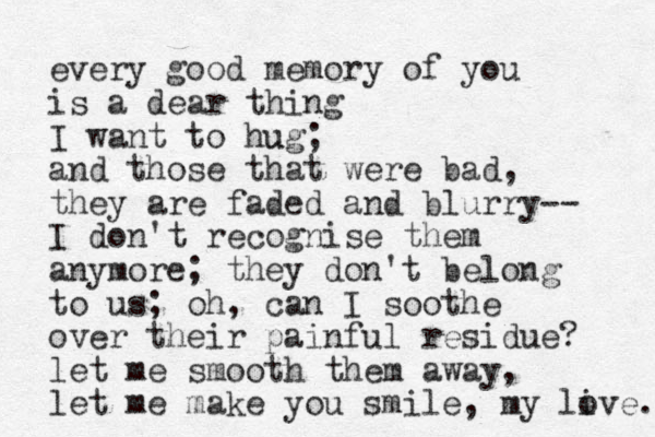 every good memory of you is a dear thing I want to hug u ; and those that were bad, they are faded and blurry-- I don't recognise them anymore; they do n't belong to us; oh, can I soothe over their painful residue? let me smooth them away, let me make you smile, my live. o 