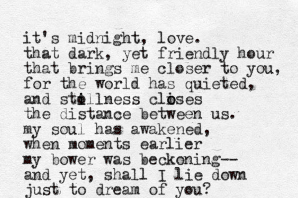 it's midnight, love. that dark, yet friendly hour that brings me closer to you, for the world has quieted, and sto illness i clises o o the distance between us. my soul has awakened, when moments earlier my bower was beckoning-- and yet, shall I lie down just to dream of you?